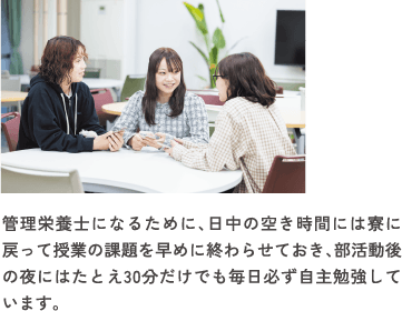 管理栄養士になるために、日中の空き時間には寮に戻って授業の課題を早めに終わらせておき、部活動後の夜にはたとえ30分だけでも毎日必ず自主勉強しています。