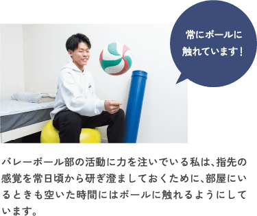 バレーボール部の活動に力を注いでいる私は、指先の感覚を常日頃から研ぎ澄ましておくために、部屋にいるときも空いた時間にはボールに触れるようにしています。